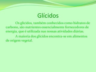 Glícidos
Os glícidos, também conhecidos como hidratos de
carbono, são nutrientes essencialmente fornecedores de
energia, que é utilizada nas nossas atividades diárias.
A maioria dos glícidos encontra-se em alimentos
de origem vegetal.

 