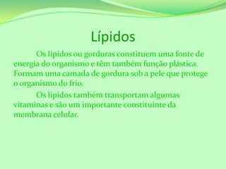 Lípidos
Os lípidos ou gorduras constituem uma fonte de
energia do organismo e têm também função plástica.
Formam uma camada de gordura sob a pele que protege
o organismo do frio.
Os lípidos também transportam algumas
vitaminas e são um importante constituinte da
membrana celular.

 