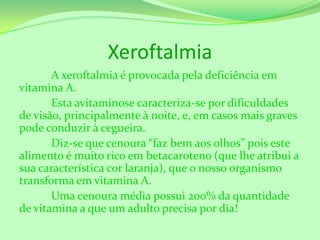 Xeroftalmia
A xeroftalmia é provocada pela deficiência em
vitamina A.
Esta avitaminose caracteriza-se por dificuldades
de visão, principalmente à noite, e, em casos mais graves
pode conduzir à cegueira.
Diz-se que cenoura “faz bem aos olhos” pois este
alimento é muito rico em betacaroteno (que lhe atribui a
sua característica cor laranja), que o nosso organismo
transforma em vitamina A.
Uma cenoura média possui 200% da quantidade
de vitamina a que um adulto precisa por dia!

 