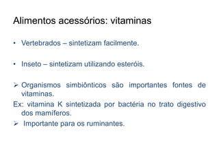 Alimentos acessórios: vitaminas 
• Vertebrados – sintetizam facilmente. 
• Inseto – sintetizam utilizando esteróis. 
 Organismos simbiônticos são importantes fontes de 
vitaminas. 
Ex: vitamina K sintetizada por bactéria no trato digestivo 
dos mamíferos. 
 Importante para os ruminantes. 
 