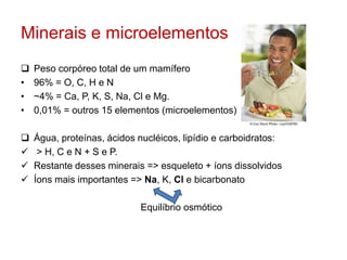Minerais e microelementos 
 Peso corpóreo total de um mamífero 
• 96% = O, C, H e N 
• ~4% = Ca, P, K, S, Na, Cl e Mg. 
• 0,01% = outros 15 elementos (microelementos) 
 Água, proteínas, ácidos nucléicos, lipídio e carboidratos: 
 > H, C e N + S e P. 
 Restante desses minerais => esqueleto + íons dissolvidos 
 Íons mais importantes => Na, K, Cl e bicarbonato 
Equilíbrio osmótico 
 