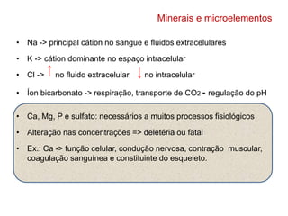 Minerais e microelementos 
• Na -> principal cátion no sangue e fluidos extracelulares 
• K -> cátion dominante no espaço intracelular 
• Cl -> no fluido extracelular no intracelular 
• Íon bicarbonato -> respiração, transporte de CO2 - regulação do pH 
• Ca, Mg, P e sulfato: necessários a muitos processos fisiológicos 
• Alteração nas concentrações => deletéria ou fatal 
• Ex.: Ca -> função celular, condução nervosa, contração muscular, 
coagulação sanguínea e constituinte do esqueleto. 
 