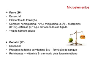Microelementos 
 Ferro (26) 
• Essencial 
• Elementos de transição 
• Compõe: hemoglobina (70%), mioglobina (3,2%), citocromos 
(0,1%), catalase (0,1%) e armazenados no fígado. 
• ~4g no homem adulto 
 Cobalto (27) 
• Essencial 
• Presente na forma de vitamina B12 – formação do sangue 
• Ruminantes -> vitamina B12 formada pela flora microbiana 
 