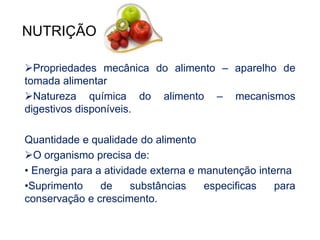 NUTRIÇÃO 
Propriedades mecânica do alimento – aparelho de 
tomada alimentar 
Natureza química do alimento – mecanismos 
digestivos disponíveis. 
Quantidade e qualidade do alimento 
O organismo precisa de: 
• Energia para a atividade externa e manutenção interna 
•Suprimento de substâncias especificas para 
conservação e crescimento. 
 
