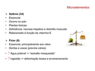 Microelementos 
 Selênio (34) 
• Essencial 
• Ocorre no solo 
• Plantas tóxicas 
• Deficiência: necrose hepática e distrofia muscular 
• Relacionado à função da vitamina E 
 Flúor (9) 
• Essencial, principalmente aos ratos 
• Dentes e ossos (previne cáries) 
• Água potável -> “esmalte mosqueado” 
• ingestão -> deformação óssea e envenenamento 
 