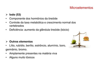 Microelementos 
 Iodo (53) 
• Componente dos hormônios da tireóide 
• Controle da taxa metabólica e crescimento normal dos 
vertebrados 
• Deficiência: aumento da glândula tireóide (bócio) 
 Outros elementos 
• Lítio, rubídio, berílio, estrôncio, alumínio, boro, 
germânio, bromo. 
• Amplamente presentes na matéria viva 
• Alguns muito tóxicos 
 