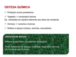 DEFESA QUÍMICA 
 Proteção contra predadores 
 Vegetais -> compostos tóxicos 
Ex.: borboleta do repolho tolerante aos óleos de mostarda 
 Animais -> venenos e toxinas 
 Defesa e ataque (cobras, aranhas, escorpiões) 
Venenos de plantas 
•Afetam quase todos os sistemas fisiológicos 
•Pele, metabolismo, sangue, sistemas: digestório, nervoso, 
hormonais e reprodutivos 
 