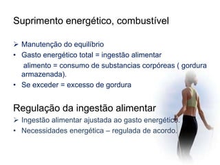 Suprimento energético, combustível 
 Manutenção do equilíbrio 
• Gasto energético total = ingestão alimentar 
alimento = consumo de substancias corpóreas ( gordura 
armazenada). 
• Se exceder = excesso de gordura 
Regulação da ingestão alimentar 
 Ingestão alimentar ajustada ao gasto energético. 
• Necessidades energética – regulada de acordo. 
 