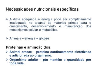 Necessidades nutricionais específicas 
 A dieta adequada a energia pode ser completamente 
inadequada no tocante ás matérias primas para o 
crescimento, desenvolvimento e manutenção dos 
mecanismos celular e metabólico. 
 Animais – energia = glicose 
Proteínas e aminoácidos 
 Animal cresce – proteína continuamente sintetizada 
e adicionada ao organismo. 
 Organismo adulto – ptn mantém a quantidade por 
toda vida. 
 