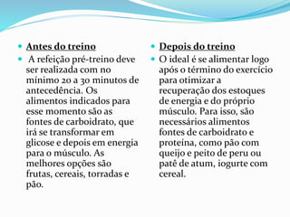  Antes do treino
 A refeição pré-treino deve
ser realizada com no
mínimo 20 a 30 minutos de
antecedência. Os
alimentos indicados para
esse momento são as
fontes de carboidrato, que
irá se transformar em
glicose e depois em energia
para o músculo. As
melhores opções são
frutas, cereais, torradas e
pão.
 Depois do treino
 O ideal é se alimentar logo
após o término do exercício
para otimizar a
recuperação dos estoques
de energia e do próprio
músculo. Para isso, são
necessários alimentos
fontes de carboidrato e
proteína, como pão com
queijo e peito de peru ou
patê de atum, iogurte com
cereal.
 