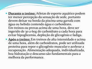  Durante o treino: Atletas de esporte aquático podem
ter menor percepção da sensação de sede, portanto
devem deixar na borda da piscina uma garrafa com
água ou bebida contendo água e carboidrato.
Em treinos ou provas acima de uma hora, deve ser
ingerido de 30 a 60g de carboidrato a cada hora para
evitar hipoglicemia, depleção de glicogênio e fadiga.
 Após o treino: Em treinos de alta intensidade e acima
de uma hora, além de carboidratos, pode ser utilizada
proteína para repor o glicogênio muscular e acelerar a
recuperação. Alimentação adequada, individualizada,
boa hidratação e descanso são fundamentais para a
melhora da performance.
 