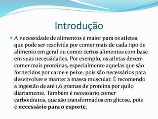 Introdução
 A necessidade de alimentos é maior para os atletas,
que pode ser resolvida por comer mais de cada tipo de
alimento em geral ou comer certos alimentos com base
em suas necessidades. Por exemplo, os atletas devem
comer mais proteínas, especialmente aquelas que são
fornecidos por carne e peixe, pois são necessários para
desenvolver e manter a massa muscular. É recomendo
a ingestão de até 1,6 gramas de proteína por quilo
diariamente. Também é necessário comer
carboidratos, que são transformados em glicose, pois
é necessário para o esporte.
 