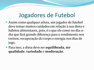 Jogadores de Futebol
 Assim como qualquer atleta, um jogador de futebol
deve tomar muitos cuidados em relação à sua dieta e
hábitos alimentares, pois, é o que ele come no dia-a-
dia que fará grande diferença para o rendimento nos
treinos, recuperação do corpo e energia nos dias de
jogo.
 Para isso, a dieta deve ser equilibrada, ter
qualidade, variedade e moderação.
 