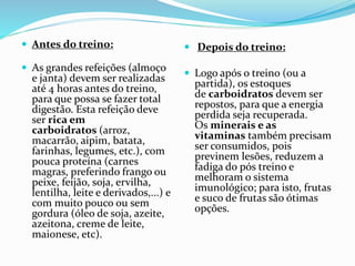  Antes do treino:
 As grandes refeições (almoço
e janta) devem ser realizadas
até 4 horas antes do treino,
para que possa se fazer total
digestão. Esta refeição deve
ser rica em
carboidratos (arroz,
macarrão, aipim, batata,
farinhas, legumes, etc.), com
pouca proteína (carnes
magras, preferindo frango ou
peixe, feijão, soja, ervilha,
lentilha, leite e derivados,...) e
com muito pouco ou sem
gordura (óleo de soja, azeite,
azeitona, creme de leite,
maionese, etc).
 Depois do treino:
 Logo após o treino (ou a
partida), os estoques
de carboidratos devem ser
repostos, para que a energia
perdida seja recuperada.
Os minerais e as
vitaminas também precisam
ser consumidos, pois
previnem lesões, reduzem a
fadiga do pós treino e
melhoram o sistema
imunológico; para isto, frutas
e suco de frutas são ótimas
opções.
 