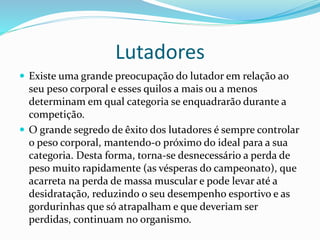 Lutadores
 Existe uma grande preocupação do lutador em relação ao
seu peso corporal e esses quilos a mais ou a menos
determinam em qual categoria se enquadrarão durante a
competição.
 O grande segredo de êxito dos lutadores é sempre controlar
o peso corporal, mantendo-o próximo do ideal para a sua
categoria. Desta forma, torna-se desnecessário a perda de
peso muito rapidamente (as vésperas do campeonato), que
acarreta na perda de massa muscular e pode levar até a
desidratação, reduzindo o seu desempenho esportivo e as
gordurinhas que só atrapalham e que deveriam ser
perdidas, continuam no organismo.
 