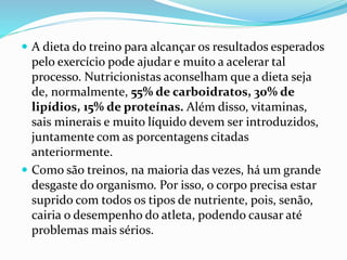  A dieta do treino para alcançar os resultados esperados
pelo exercício pode ajudar e muito a acelerar tal
processo. Nutricionistas aconselham que a dieta seja
de, normalmente, 55% de carboidratos, 30% de
lipídios, 15% de proteínas. Além disso, vitaminas,
sais minerais e muito líquido devem ser introduzidos,
juntamente com as porcentagens citadas
anteriormente.
 Como são treinos, na maioria das vezes, há um grande
desgaste do organismo. Por isso, o corpo precisa estar
suprido com todos os tipos de nutriente, pois, senão,
cairia o desempenho do atleta, podendo causar até
problemas mais sérios.
 