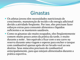 Ginastas
 Os atletas jovens têm necessidades nutricionais de
crescimento, manutenção de tecido e de energia adicional
devido a atividade freqüente. Por isso, eles precisam fazer
esforços extras para consumir alimentos e líquidos
suficientes e se manterem saudáveis.
 Como os ginastas são muito ocupados, eles freqüentemente
comem muito pouco antes da prática da tarde, e muito
durante a noite . Isto equivale a ficar com o seu carro na
reserva durante uma viagem e esperar para encher o tanque
com combustível apenas após ele ter levado você ao seu
destino. Seus músculos precisam de combustível
antecipadamente, para que estejam alimentados durante a
prática esportiva.
 