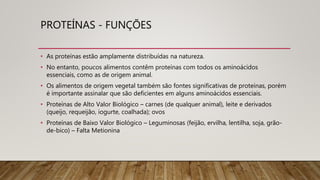 PROTEÍNAS - FUNÇÕES
• As proteínas estão amplamente distribuídas na natureza.
• No entanto, poucos alimentos contêm proteínas com todos os aminoácidos
essenciais, como as de origem animal.
• Os alimentos de origem vegetal também são fontes significativas de proteínas, porém
é importante assinalar que são deficientes em alguns aminoácidos essenciais.
• Proteínas de Alto Valor Biológico – carnes (de qualquer animal), leite e derivados
(queijo, requeijão, iogurte, coalhada); ovos
• Proteínas de Baixo Valor Biológico – Leguminosas (feijão, ervilha, lentilha, soja, grão-
de-bico) – Falta Metionina
 