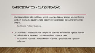 CARBOIDRATOS - CLASSIFICAÇÃO
• Monossacarídeos: são moléculas simples, compostas por apenas um monômero,
também chamadas açúcares. Não podem ser hidrolisados para uma forma mais
simples.
• Ex.: Glicose, Frutose, Galactose.
• Dissacarídeos: são carboidratos compostos por dois monômeros ligados. Podem
ser hidrolisados e fornecem 2 moléculas de monossacarídeos.
• Ex.: Sacarose = glicose + frutose Maltose = glicose + glicose Lactose = glicose +
galactose
 