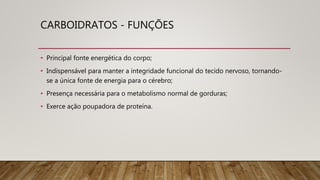 CARBOIDRATOS - FUNÇÕES
• Principal fonte energética do corpo;
• Indispensável para manter a integridade funcional do tecido nervoso, tornando-
se a única fonte de energia para o cérebro;
• Presença necessária para o metabolismo normal de gorduras;
• Exerce ação poupadora de proteína.
 