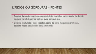 LIPÍDIOS OU GORDURAS - FONTES
• Gordura Saturada : manteiga, creme de leite, toucinho, bacon, azeite de dendê,
gordura visível de carnes, pele de aves, gema de ovo
• Gordura Insaturada : óleos vegetais, azeite de oliva, margarinas cremosas,
abacate, nozes, castanha de caju, amêndoas
 