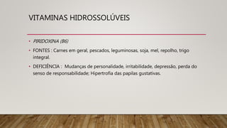 VITAMINAS HIDROSSOLÚVEIS
• PIRIDOXINA (B6)
• FONTES : Carnes em geral, pescados, leguminosas, soja, mel, repolho, trigo
integral.
• DEFICIÊNCIA : Mudanças de personalidade, irritabilidade, depressão, perda do
senso de responsabilidade; Hipertrofia das papilas gustativas.
 