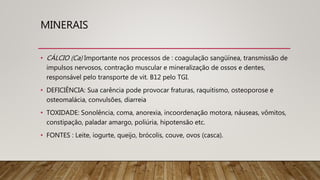 MINERAIS
• CÁLCIO (Ca) Importante nos processos de : coagulação sangüínea, transmissão de
impulsos nervosos, contração muscular e mineralização de ossos e dentes,
responsável pelo transporte de vit. B12 pelo TGI.
• DEFICIÊNCIA: Sua carência pode provocar fraturas, raquitismo, osteoporose e
osteomalácia, convulsões, diarreia
• TOXIDADE: Sonolência, coma, anorexia, incoordenação motora, náuseas, vômitos,
constipação, paladar amargo, poliúria, hipotensão etc.
• FONTES : Leite, iogurte, queijo, brócolis, couve, ovos (casca).
 