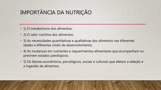 IMPORTÂNCIA DA NUTRIÇÃO
• 1) O metabolismo dos alimentos;
• 2) O valor nutritivo dos alimentos;
• 3) As necessidades quantitativas e qualitativas dos alimentos nas diferentes
idades e diferentes níveis de desenvolvimento;
• 4) As mudanças em nutrientes e requerimentos alimentares que acompanham ou
previnem estados patológicos;
• 5) Os fatores econômicos, psicológicos, sociais e culturais que afetam a seleção e
a ingestão de alimentos.
 