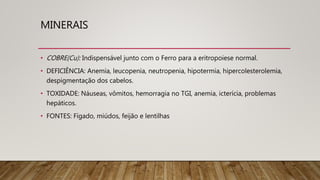 MINERAIS
• COBRE(Cu): Indispensável junto com o Ferro para a eritropoiese normal.
• DEFICIÊNCIA: Anemia, leucopenia, neutropenia, hipotermia, hipercolesterolemia,
despigmentação dos cabelos.
• TOXIDADE: Náuseas, vômitos, hemorragia no TGI, anemia, icterícia, problemas
hepáticos.
• FONTES: Fígado, miúdos, feijão e lentilhas
 