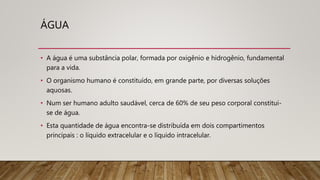 ÁGUA
• A água é uma substância polar, formada por oxigênio e hidrogênio, fundamental
para a vida.
• O organismo humano é constituído, em grande parte, por diversas soluções
aquosas.
• Num ser humano adulto saudável, cerca de 60% de seu peso corporal constitui-
se de água.
• Esta quantidade de água encontra-se distribuída em dois compartimentos
principais : o líquido extracelular e o líquido intracelular.
 