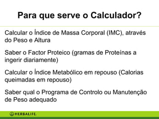 Para que serve o Calculador? Calcular o Índice de Massa Corporal (IMC), através do Peso e Altura Saber o Factor Proteico (gramas de Proteínas a ingerir diariamente) Calcular o Índice Metabólico em repouso (Calorias queimadas em repouso) Saber qual o Programa de Controlo ou Manutenção de Peso adequado 