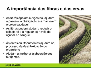A importância das fibras e das ervas As fibras apoiam a digestão, ajudam a prevenir a obstipação e a manterem o cólon saudável As fibras podem ajudar a reduzir o colesterol e a regular os níveis de açúcar no sangue As ervas ou fitonutrientes ajudam no processo de desintoxicação do organismo Ajudam a melhorar a absorção dos nutrientes. 