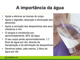 A importância da água Ajuda a eliminar as toxinas do corpo Apoia a digestão, absorção e eliminação dos alimentos Apoia a excreção dos desperdícios dos seus intestinos e rins O sangue é constituído por, aproximadamente, 92% de água O seu corpo perde aproximadamente, 1,7 litros de água por dia, através da transpiração e da eliminação de desperdícios Devemos beber, pelo menos, 2 litros de água por dia 