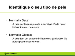 Identifique o seu tipo de pele Normal a Seca: A pele sente-se repuxada e sensível. Pode notar linhas finas ou pele seca. Normal a Oleosa: A pele tem um aspecto brilhante ou gorduroso. Os poros podem ser visíveis. 