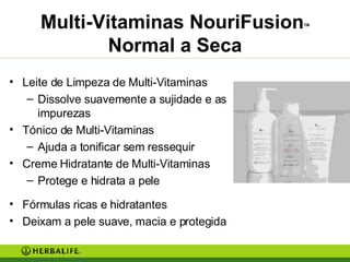 Multi-Vitaminas NouriFusion TM  Normal a Seca Leite de Limpeza de Multi-Vitaminas Dissolve suavemente a sujidade e as impurezas Tónico de Multi-Vitaminas Ajuda a tonificar sem ressequir Creme Hidratante de Multi-Vitaminas Protege e hidrata a pele Fórmulas ricas e hidratantes Deixam a pele suave, macia e protegida 