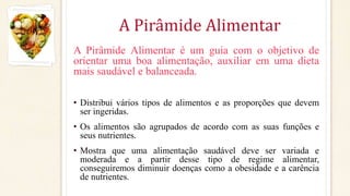 A Pirâmide Alimentar
A Pirâmide Alimentar é um guia com o objetivo de
orientar uma boa alimentação, auxiliar em uma dieta
mais saudável e balanceada.
• Distribui vários tipos de alimentos e as proporções que devem
ser ingeridas.
• Os alimentos são agrupados de acordo com as suas funções e
seus nutrientes.
• Mostra que uma alimentação saudável deve ser variada e
moderada e a partir desse tipo de regime alimentar,
conseguiremos diminuir doenças como a obesidade e a carência
de nutrientes.
 