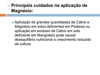  Principais cuidados na aplicação de
Magnésio:
 Aplicação de grandes quantidades de Cálcio e
Magnésio em solos deficientes em Potássio ou
aplicação em excesso de Cálcio em solo
deficiente em Mangnésio pode causar
desequilíbrio nutricional e crescimento reduzido
da cultura.
 