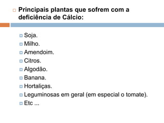  Principais plantas que sofrem com a
deficiência de Cálcio:
 Soja.
 Milho.
 Amendoim.
 Citros.
 Algodão.
 Banana.
 Hortaliças.
 Leguminosas em geral (em especial o tomate).
 Etc ...
 
