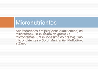 São requeridos em pequenas quantidades, de
miligramas (um milésimo do grama) a
microgramas (um milionésimo do grama). São
micronutrientes o Boro, Manganês, Molibdênio
e Zinco.
Micronutrientes
 