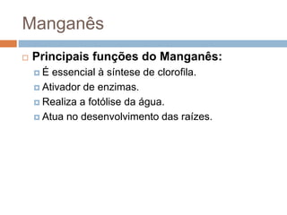 Manganês
 Principais funções do Manganês:
 É essencial à síntese de clorofila.
 Ativador de enzimas.
 Realiza a fotólise da água.
 Atua no desenvolvimento das raízes.
 