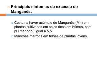  Principais sintomas de excesso de
Manganês:
 Costuma haver acúmulo de Manganês (Mn) em
plantas cultivadas em solos ricos em húmus, com
pH menor ou igual a 5,5.
 Manchas marrons em folhas de plantas jovens.
 