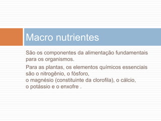 São os componentes da alimentação fundamentais
para os organismos.
Para as plantas, os elementos químicos essenciais
são o nitrogênio, o fósforo,
o magnésio (constituinte da clorofila), o cálcio,
o potássio e o enxofre .
Macro nutrientes
 