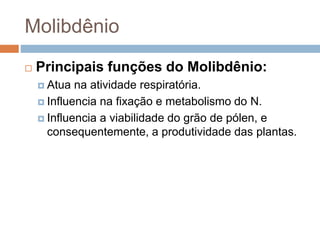 Molibdênio
 Principais funções do Molibdênio:
 Atua na atividade respiratória.
 Influencia na fixação e metabolismo do N.
 Influencia a viabilidade do grão de pólen, e
consequentemente, a produtividade das plantas.
 