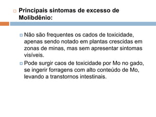  Principais sintomas de excesso de
Molibdênio:
 Não são frequentes os cados de toxicidade,
apenas sendo notado em plantas crescidas em
zonas de minas, mas sem apresentar sintomas
visíveis.
 Pode surgir caos de toxicidade por Mo no gado,
se ingerir forragens com alto conteúdo de Mo,
levando a transtornos intestinais.
 