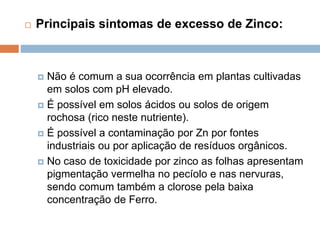  Principais sintomas de excesso de Zinco:
 Não é comum a sua ocorrência em plantas cultivadas
em solos com pH elevado.
 É possível em solos ácidos ou solos de origem
rochosa (rico neste nutriente).
 É possível a contaminação por Zn por fontes
industriais ou por aplicação de resíduos orgânicos.
 No caso de toxicidade por zinco as folhas apresentam
pigmentação vermelha no pecíolo e nas nervuras,
sendo comum também a clorose pela baixa
concentração de Ferro.
 