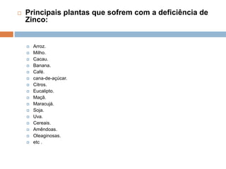 Principais plantas que sofrem com a deficiência de
Zinco:
 Arroz.
 Milho.
 Cacau.
 Banana.
 Café.
 cana-de-açúcar.
 Citros.
 Eucalipto.
 Maçã.
 Maracujá.
 Soja.
 Uva.
 Cereais.
 Amêndoas.
 Oleaginosas.
 etc .
 
