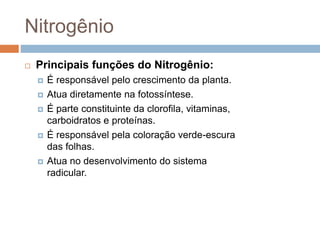 Nitrogênio
 Principais funções do Nitrogênio:
 É responsável pelo crescimento da planta.
 Atua diretamente na fotossíntese.
 É parte constituinte da clorofila, vitaminas,
carboidratos e proteínas.
 É responsável pela coloração verde-escura
das folhas.
 Atua no desenvolvimento do sistema
radicular.
 