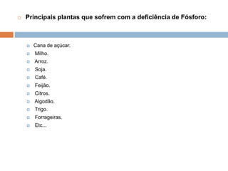  Principais plantas que sofrem com a deficiência de Fósforo:
 Cana de açúcar.
 Milho.
 Arroz.
 Soja.
 Café.
 Feijão.
 Citros.
 Algodão.
 Trigo.
 Forrageiras.
 Etc...
 