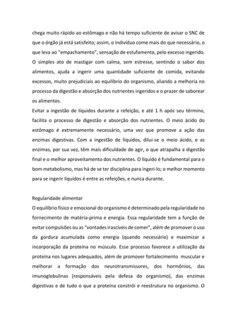 chega muito rápido ao estômago e não há tempo suficiente de avisar o SNC de
que o órgão já está satisfeito; assim, o indivíduo come mais do que necessário, o
que leva ao “empachamento”, sensação de estufamento, pelo excesso ingerido.
O simples ato de mastigar com calma, sem estresse, sentindo o sabor dos
alimentos, ajuda a ingerir uma quantidade suficiente de comida, evitando
excessos, muito prejudiciais ao equilíbrio do organismo, aliando a melhoria no
processo da digestão e absorção dos nutrientes ingeridos e o prazer de saborear
os alimentos.
Evitar a ingestão de líquidos durante a refeição, e até 1 h após seu término,
facilita o processo de digestão e absorção dos nutrientes. O meio ácido do
estômago é extremamente necessário, uma vez que promove a ação das
enzimas digestivas. Com a ingestão de líquidos, dilui-se o meio ácido, e as
enzimas, por sua vez, têm mais dificuldade de agir, o que atrapalha a digestão
final e o melhor aproveitamento dos nutrientes. O líquido é fundamental para o
bom metabolismo, mas há de se ter disciplina para ingeri-lo; o melhor momento
para se ingerir líquidos é entre as refeições, e nunca durante.
Regularidade alimentar
O equilíbrio físico e emocional do organismo é determinado pela regularidade no
fornecimento de matéria-prima e energia. Essa regularidade tem a função de
evitar compulsões ou as “vontades irascíveis de comer”, além de promover o uso
da gordura acumulada como energia (quando necessário) e maximizar a
incorporação da proteína no músculo. Esse processo favorece a utilização da
proteína nos lugares adequados, além de promover fortalecimento muscular e
melhorar a formação dos neurotransmissores, dos hormônios, das
imunoglobulinas (responsáveis pela defesa do organismo), das enzimas
digestivas e de tudo o que a proteína constrói e reestrutura no organismo. O
 