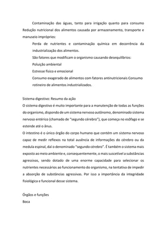 Contaminação das águas, tanto para irrigação quanto para consumo
Redução nutricional dos alimentos causada por armazenamento, transporte e
manuseio impróprios:
Perda de nutrientes e contaminação química em decorrência da
industrialização dos alimentos.
São fatores que modificam o organismo causando desequilíbrios:
Poluição ambiental
Estresse físico e emocional
Consumo exagerado de alimentos com fatores antinutricionais Consumo
rotineiro de alimentos industrializados.
Sistema digestivo: Resumo da ação
O sistema digestivo é muito importante para a manutenção de todas as funções
do organismo, dispondo de um sistema nervoso autônomo, denominado sistema
nervoso entérico (chamado de “segundo cérebro”), que começa no esôfago e se
estende até o ânus.
O intestino é o único órgão do corpo humano que contém um sistema nervoso
capaz de medir reflexos na total ausência de informações do cérebro ou da
medula espinal, daí o denominado “segundo cérebro”. É também o sistema mais
exposto ao meio ambiente e, consequentemente, o mais suscetível a substâncias
agressivas, sendo dotado de uma enorme capacidade para selecionar os
nutrientes necessários ao funcionamento do organismo, na tentativa de impedir
a absorção de substâncias agressivas. Por isso a importância da integridade
fisiológica e funcional desse sistema.
Órgãos e funções
Boca
 